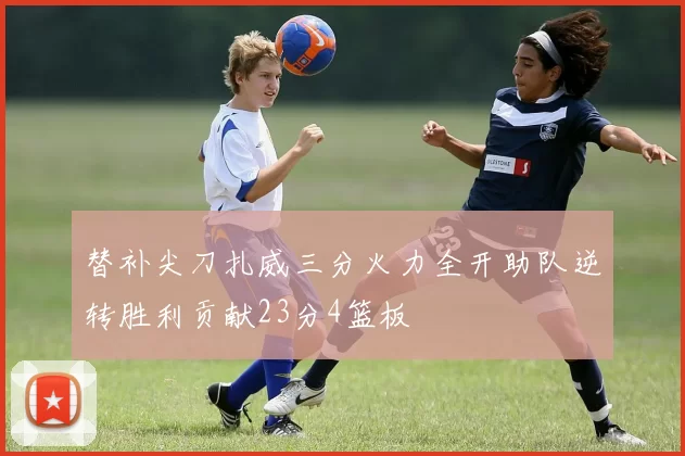 替补尖刀扎威三分火力全开助队逆转胜利贡献23分4篮板