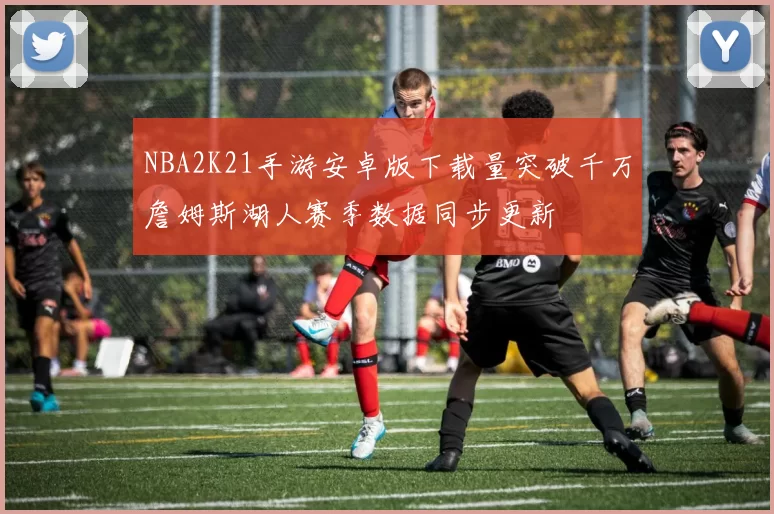 NBA2K21手游安卓版下载量突破千万詹姆斯湖人赛季数据同步更新