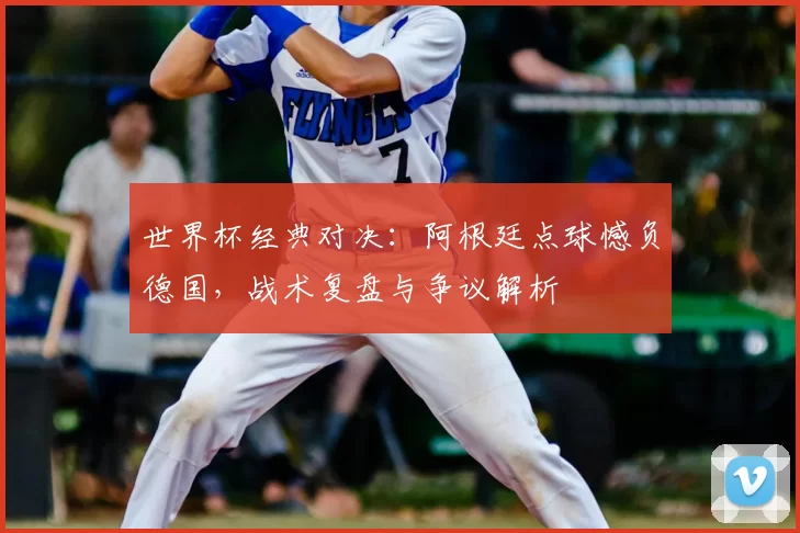 世界杯经典对决：阿根廷点球憾负德国，战术复盘与争议解析