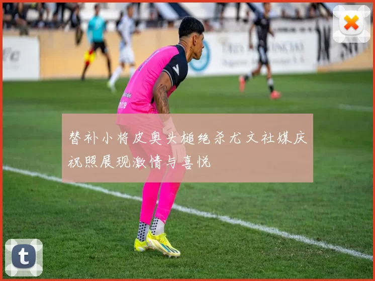 替补小将皮奥头槌绝杀尤文社媒庆祝照展现激情与喜悦