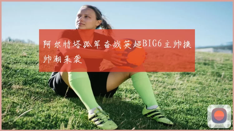阿尔特塔孤军奋战英超BIG6主帅换帅潮来袭