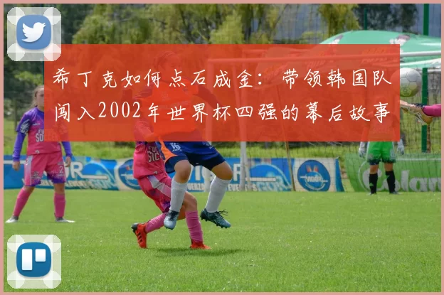 希丁克如何点石成金：带领韩国队闯入2002年世界杯四强的幕后故事