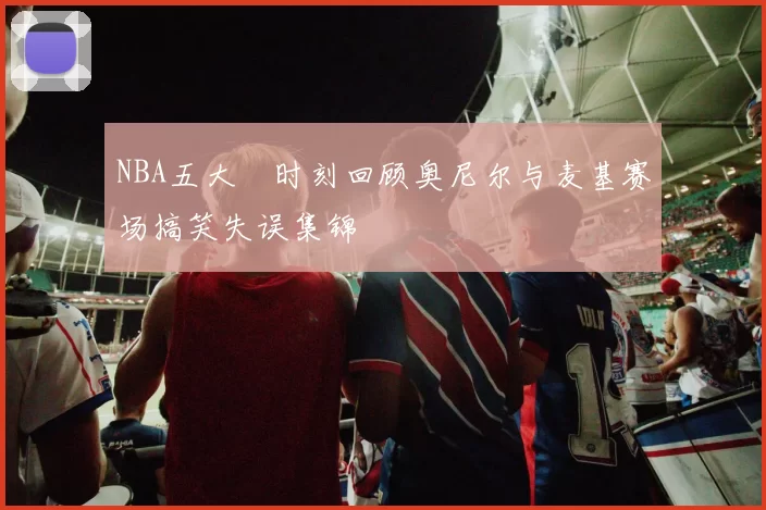 NBA五大囧时刻回顾奥尼尔与麦基赛场搞笑失误集锦