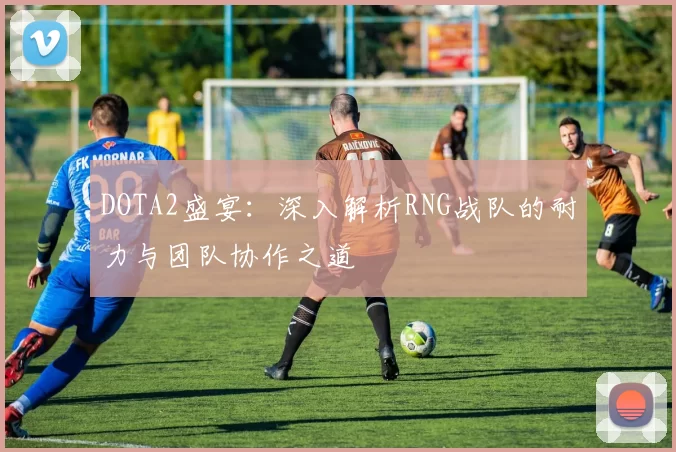 DOTA2盛宴：深入解析RNG战队的耐力与团队协作之道