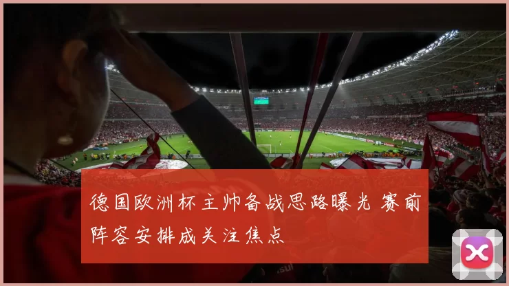 德国欧洲杯主帅备战思路曝光 赛前阵容安排成关注焦点