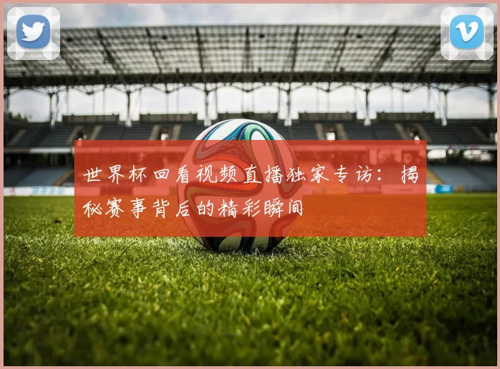 世界杯回看视频直播独家专访:揭秘赛事背后的精彩瞬间