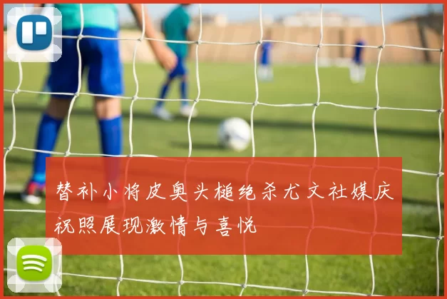 替补小将皮奥头槌绝杀尤文社媒庆祝照展现激情与喜悦