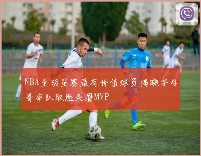 NBA全明星赛最有价值球员揭晓字母哥率队取胜荣膺MVP