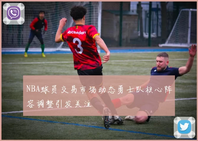 NBA球员交易市场动态勇士队核心阵容调整引发关注