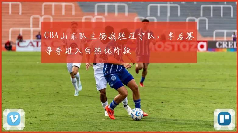 CBA山东队主场战胜辽宁队，季后赛争夺进入白热化阶段