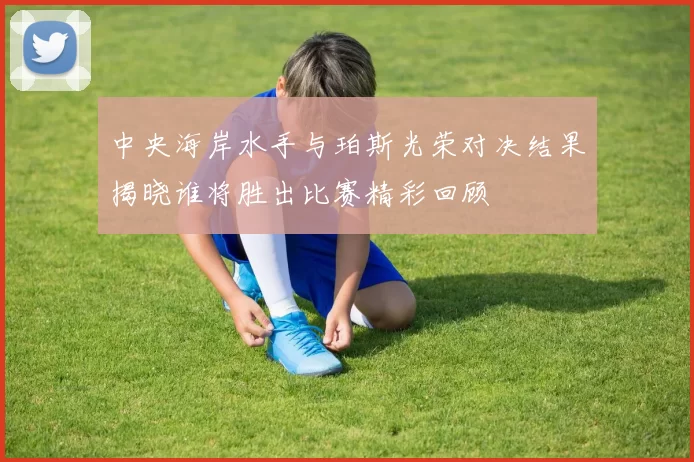 中央海岸水手与珀斯光荣对决结果揭晓谁将胜出比赛精彩回顾