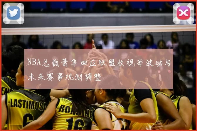 NBA总裁萧华回应联盟收视率波动与未来赛事规划调整