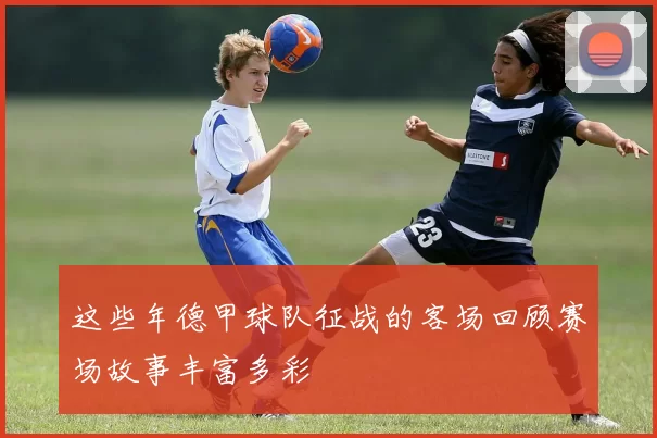 这些年德甲球队征战的客场回顾赛场故事丰富多彩