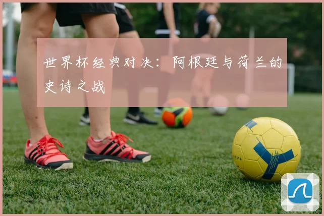 世界杯经典对决：阿根廷与荷兰的史诗之战