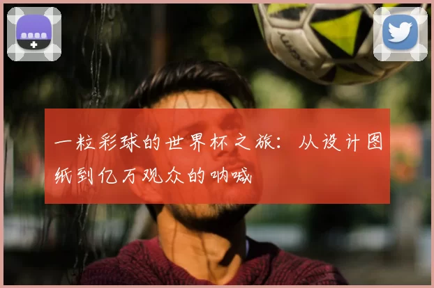 一粒彩球的世界杯之旅:从设计图纸到亿万观众的呐喊