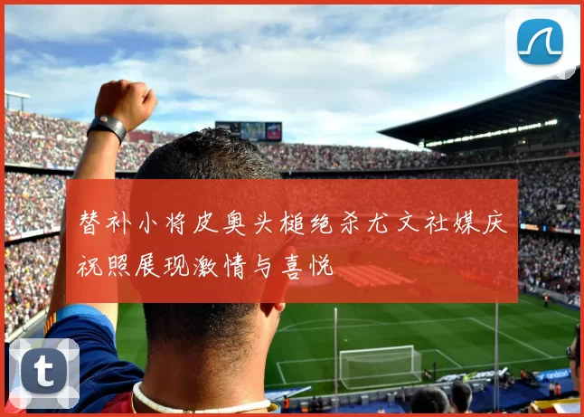 替补小将皮奥头槌绝杀尤文社媒庆祝照展现激情与喜悦