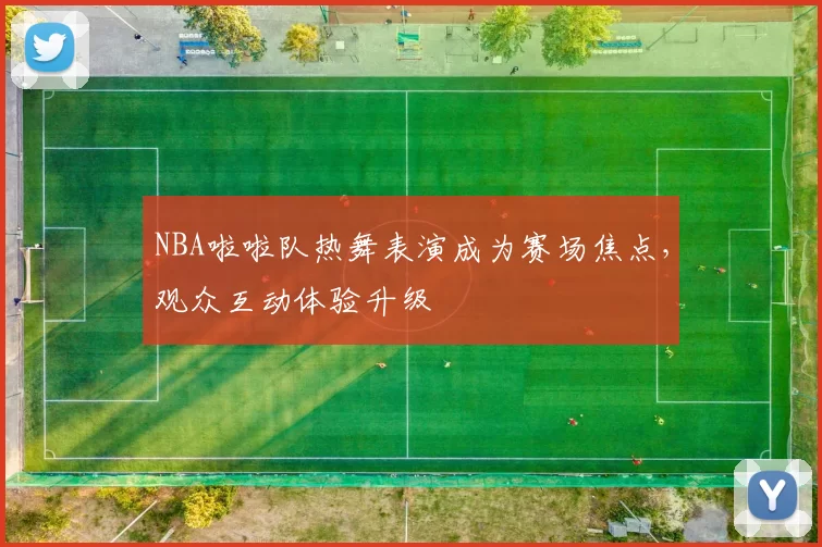 NBA啦啦队热舞表演成为赛场焦点,观众互动体验升级