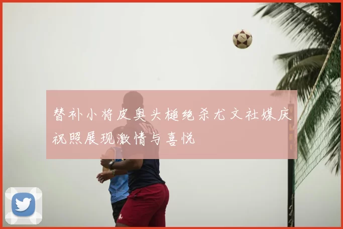 替补小将皮奥头槌绝杀尤文社媒庆祝照展现激情与喜悦