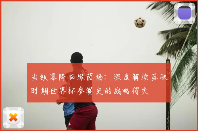 当铁幕降临绿茵场:深度解读苏联时期世界杯参赛史的战略得失