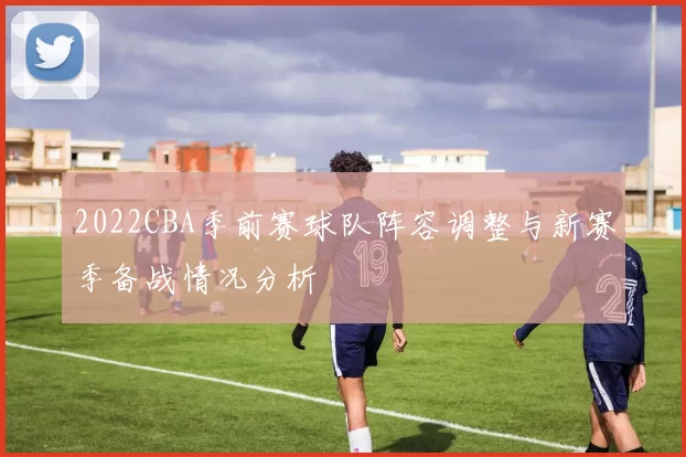 2022CBA季前赛球队阵容调整与新赛季备战情况分析