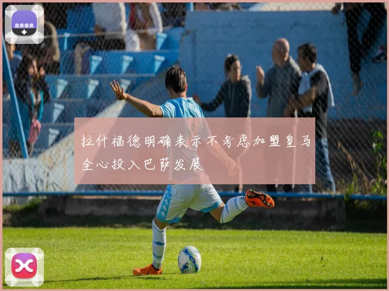 拉什福德明确表示不考虑加盟皇马全心投入巴萨发展