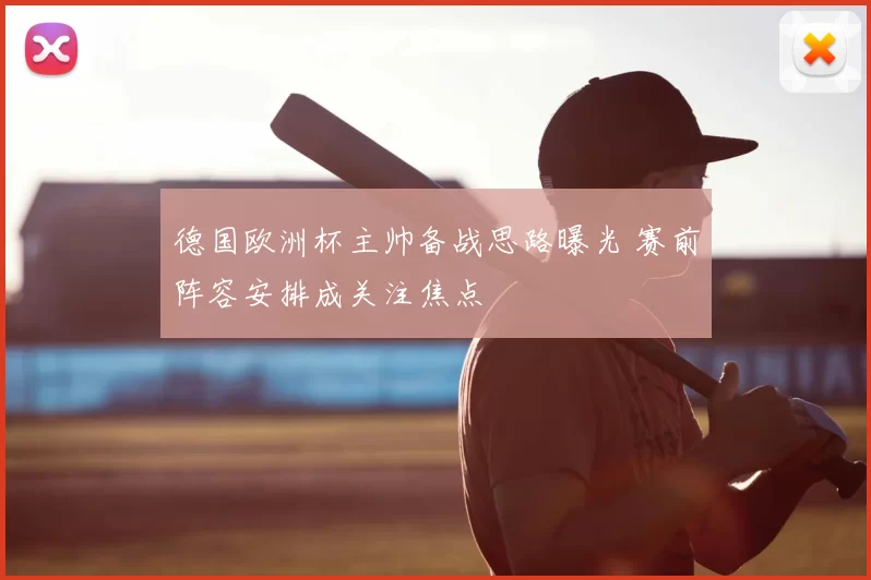 德国欧洲杯主帅备战思路曝光 赛前阵容安排成关注焦点