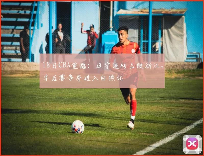 18日CBA重播：辽宁逆转击败浙江，季后赛争夺进入白热化