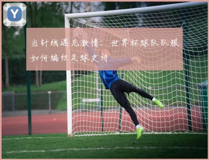 当针线遇见激情:世界杯球队队服如何编织足球史诗