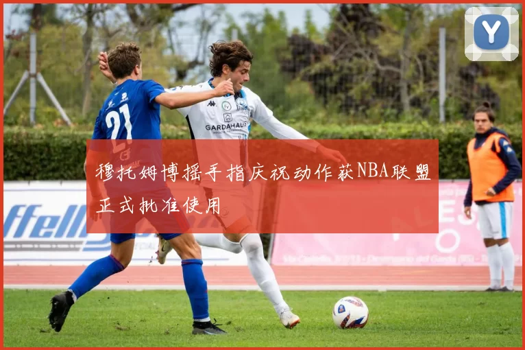 穆托姆博摇手指庆祝动作获NBA联盟正式批准使用