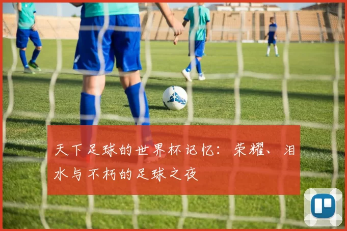 天下足球的世界杯记忆:荣耀、泪水与不朽的足球之夜