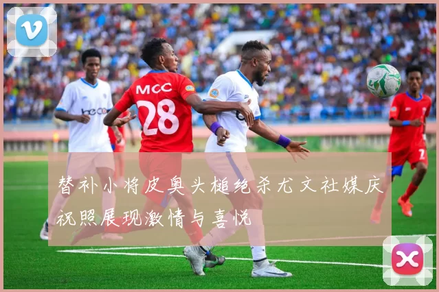 替补小将皮奥头槌绝杀尤文社媒庆祝照展现激情与喜悦