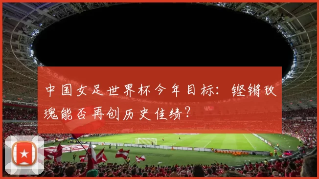 中国女足世界杯今年目标:铿锵玫瑰能否再创历史佳绩?