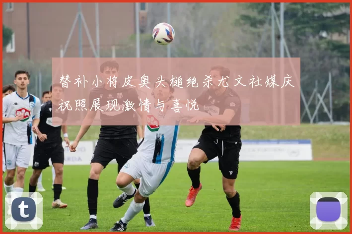 替补小将皮奥头槌绝杀尤文社媒庆祝照展现激情与喜悦