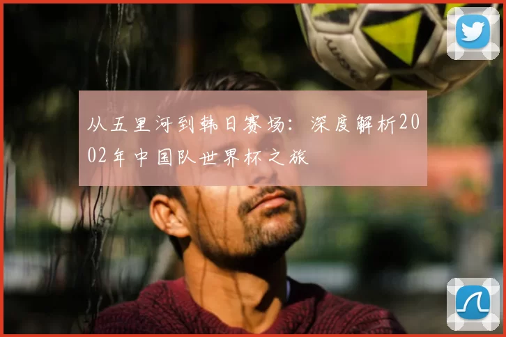 从五里河到韩日赛场:深度解析2002年中国队世界杯之旅