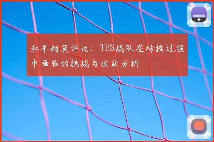 和平精英评论:TES战队在转换过程中面临的挑战与收获分析
