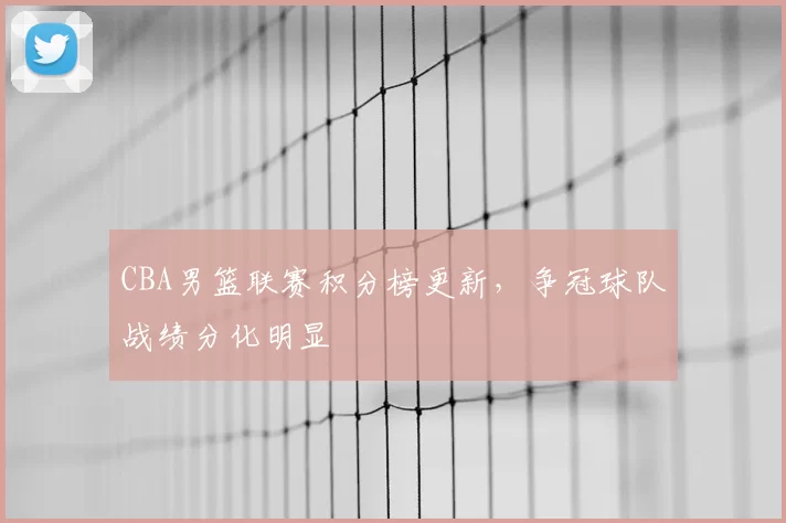 CBA男篮联赛积分榜更新，争冠球队战绩分化明显