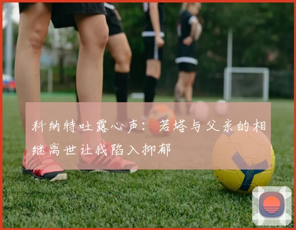 科纳特吐露心声：若塔与父亲的相继离世让我陷入抑郁