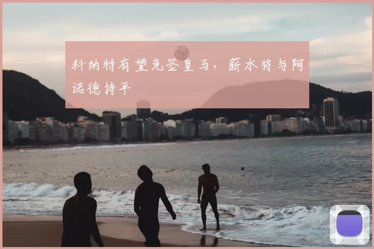 科纳特有望免签皇马，薪水将与阿诺德持平