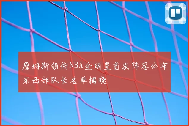 詹姆斯领衔NBA全明星首发阵容公布东西部队长名单揭晓