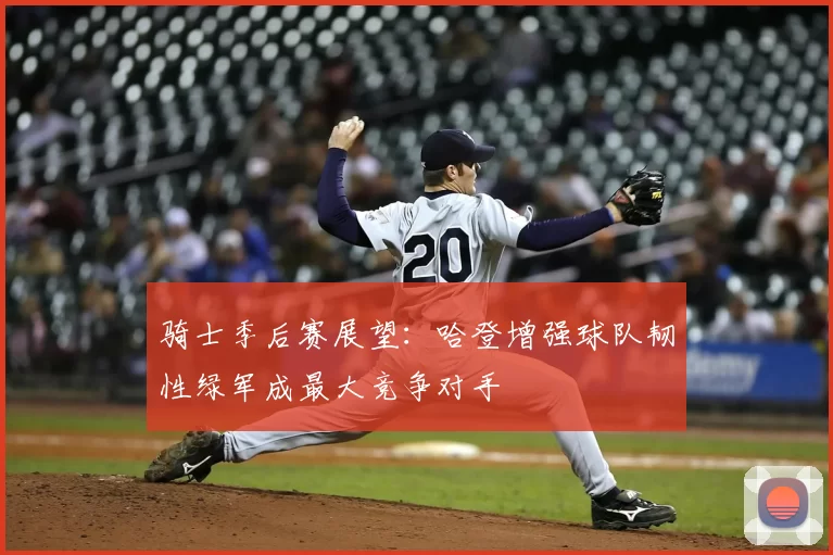 骑士季后赛展望:哈登增强球队韧性绿军成最大竞争对手