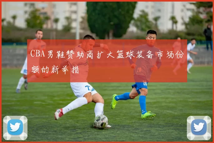 CBA男鞋赞助商扩大篮球装备市场份额的新举措