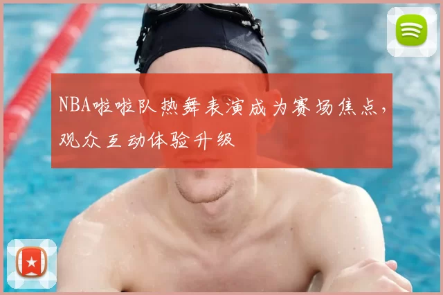 NBA啦啦队热舞表演成为赛场焦点,观众互动体验升级