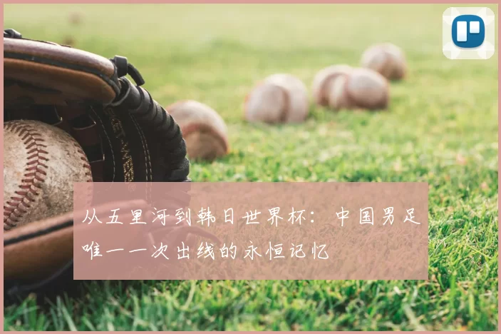 从五里河到韩日世界杯:中国男足唯一一次出线的永恒记忆