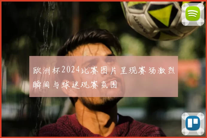 欧洲杯2024比赛图片呈现赛场激烈瞬间与球迷观赛氛围