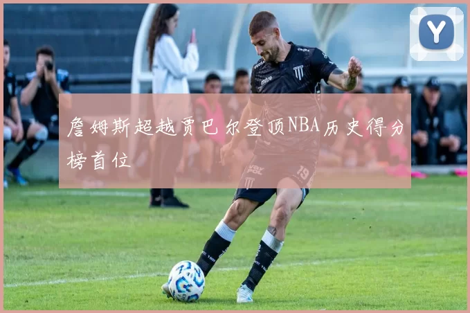 詹姆斯超越贾巴尔登顶NBA历史得分榜首位