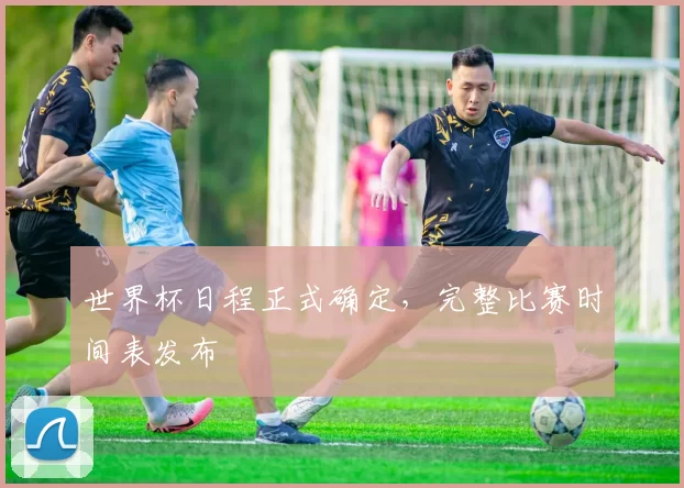 世界杯日程正式确定,完整比赛时间表发布