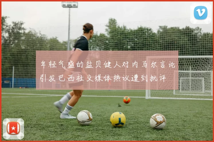 年轻气盛的盐贝健人对内马尔言论引发巴西社交媒体热议遭到批评