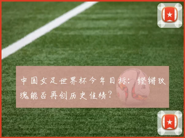 中国女足世界杯今年目标:铿锵玫瑰能否再创历史佳绩?