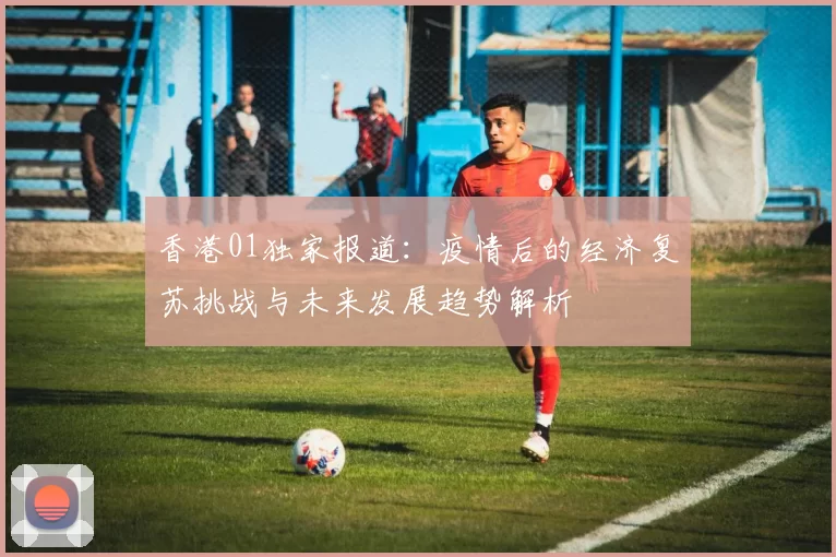 香港01独家报道：疫情后的经济复苏挑战与未来发展趋势解析