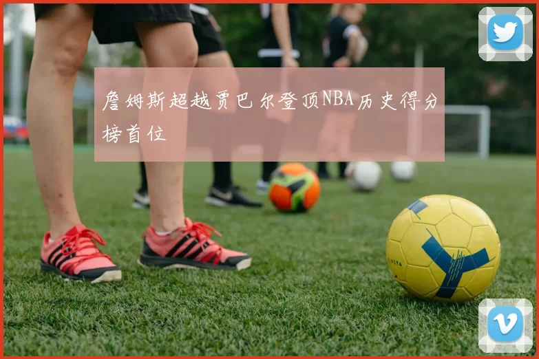 詹姆斯超越贾巴尔登顶NBA历史得分榜首位
